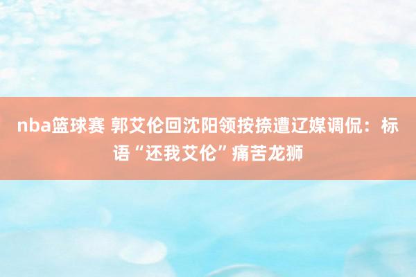 nba篮球赛 郭艾伦回沈阳领按捺遭辽媒调侃：标语“还我艾伦”痛苦龙狮