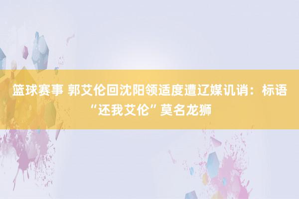 篮球赛事 郭艾伦回沈阳领适度遭辽媒讥诮：标语“还我艾伦”莫名龙狮