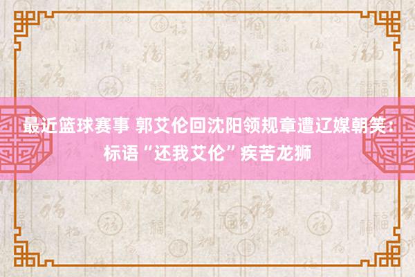 最近篮球赛事 郭艾伦回沈阳领规章遭辽媒朝笑：标语“还我艾伦”疾苦龙狮