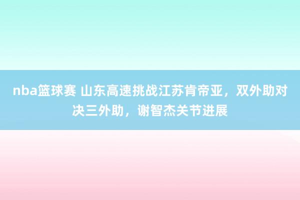 nba篮球赛 山东高速挑战江苏肯帝亚，双外助对决三外助，谢智杰关节进展