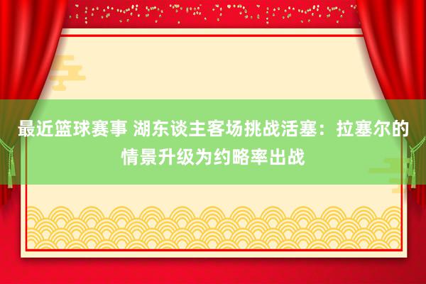 最近篮球赛事 湖东谈主客场挑战活塞：拉塞尔的情景升级为约略率出战