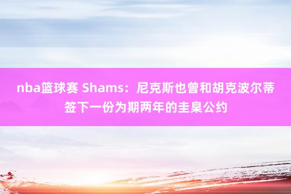 nba篮球赛 Shams：尼克斯也曾和胡克波尔蒂签下一份为期两年的圭臬公约