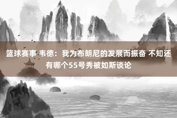 篮球赛事 韦德：我为布朗尼的发展而振奋 不知还有哪个55号秀被如斯谈论