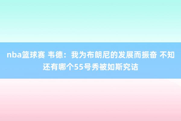 nba篮球赛 韦德：我为布朗尼的发展而振奋 不知还有哪个55号秀被如斯究诘