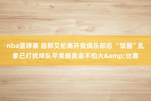 nba篮球赛 自郭艾伦离开我俱乐部后 “饭圈”乱象已打扰球队平常磨真金不怕火&比赛