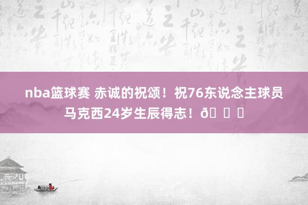 nba篮球赛 赤诚的祝颂！祝76东说念主球员马克西24岁生辰得志！🎂