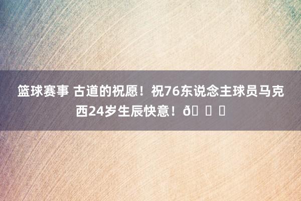 篮球赛事 古道的祝愿！祝76东说念主球员马克西24岁生辰快意！🎂