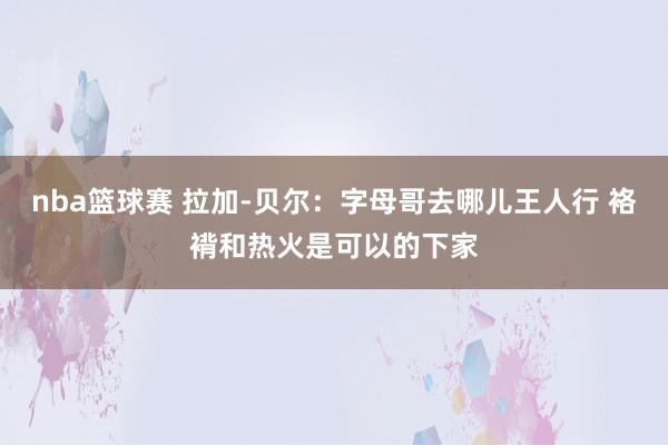 nba篮球赛 拉加-贝尔：字母哥去哪儿王人行 袼褙和热火是可以的下家