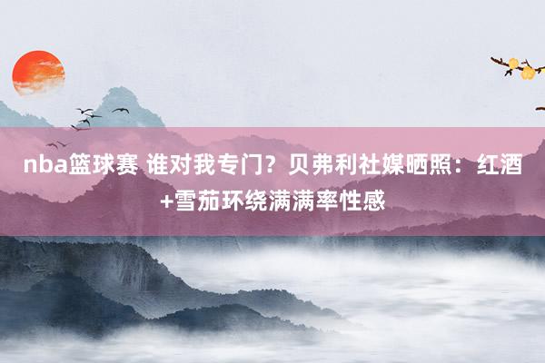 nba篮球赛 谁对我专门？贝弗利社媒晒照：红酒+雪茄环绕满满率性感