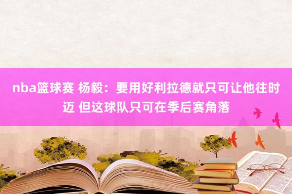 nba篮球赛 杨毅：要用好利拉德就只可让他往时迈 但这球队只可在季后赛角落