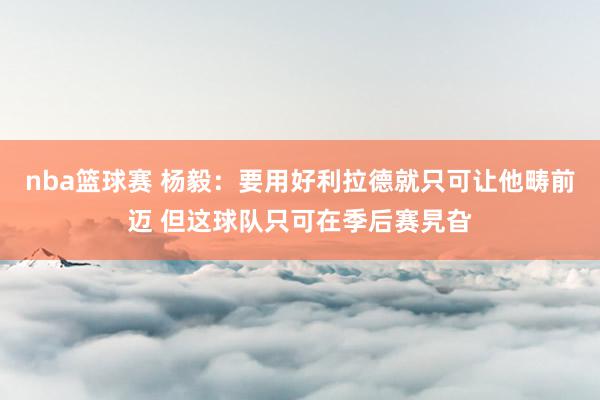 nba篮球赛 杨毅：要用好利拉德就只可让他畴前迈 但这球队只可在季后赛旯旮