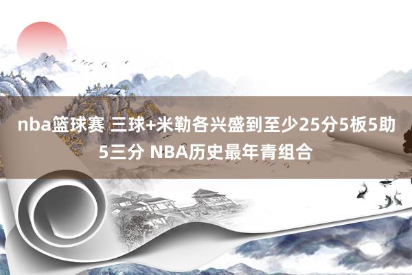 nba篮球赛 三球+米勒各兴盛到至少25分5板5助5三分 NBA历史最年青组合