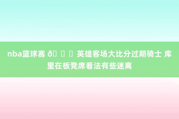 nba篮球赛 😑英雄客场大比分过期骑士 库里在板凳席看法有些迷离