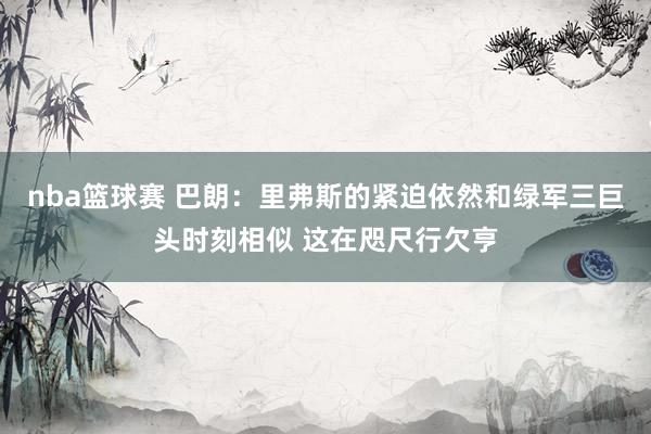 nba篮球赛 巴朗：里弗斯的紧迫依然和绿军三巨头时刻相似 这在咫尺行欠亨