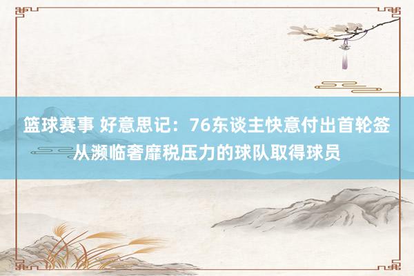 篮球赛事 好意思记：76东谈主快意付出首轮签从濒临奢靡税压力的球队取得球员