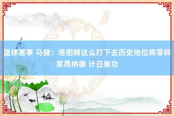 篮球赛事 马健：塔图姆这么打下去历史地位将零碎莱昂纳德 计日奏功