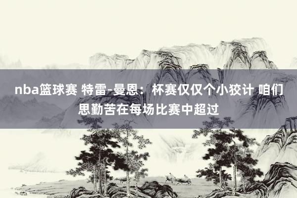 nba篮球赛 特雷-曼恩：杯赛仅仅个小狡计 咱们思勤苦在每场比赛中超过