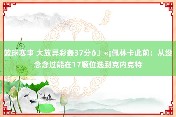 篮球赛事 大放异彩轰37分🫡佩林卡此前：从没念念过能在17顺位选到克内克特