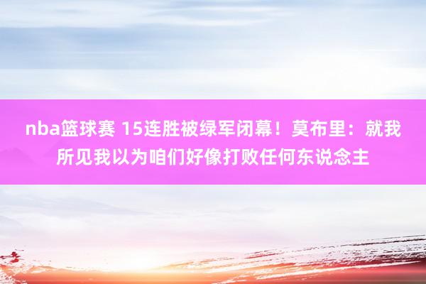 nba篮球赛 15连胜被绿军闭幕！莫布里：就我所见我以为咱们好像打败任何东说念主