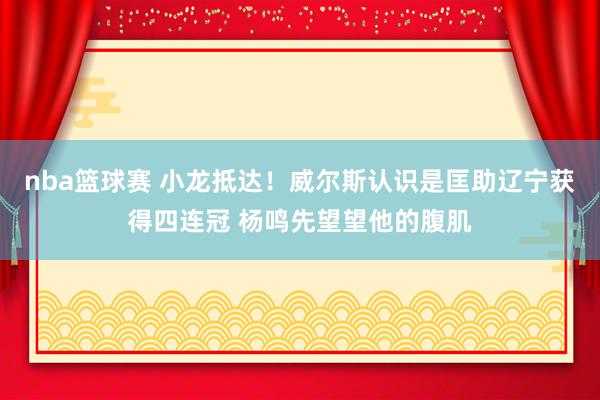 nba篮球赛 小龙抵达！威尔斯认识是匡助辽宁获得四连冠 杨鸣先望望他的腹肌