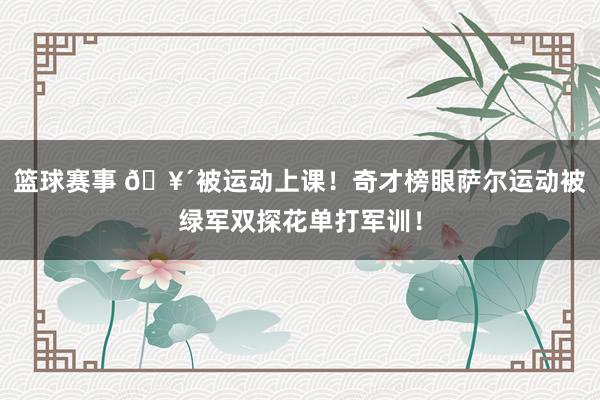 篮球赛事 🥴被运动上课！奇才榜眼萨尔运动被绿军双探花单打军训！