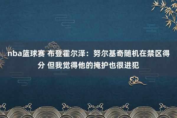 nba篮球赛 布登霍尔泽：努尔基奇随机在禁区得分 但我觉得他的掩护也很进犯