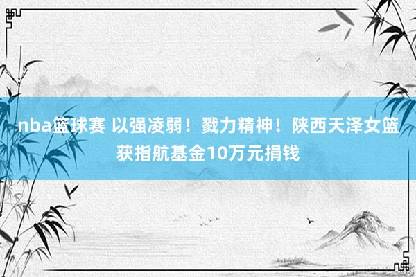 nba篮球赛 以强凌弱！戮力精神！陕西天泽女篮获指航基金10万元捐钱