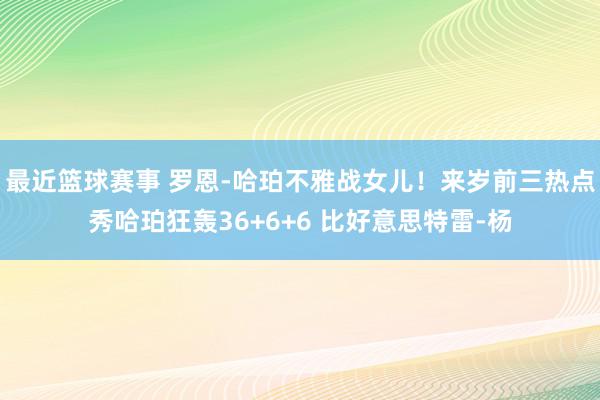 最近篮球赛事 罗恩-哈珀不雅战女儿！来岁前三热点秀哈珀狂轰36+6+6 比好意思特雷-杨