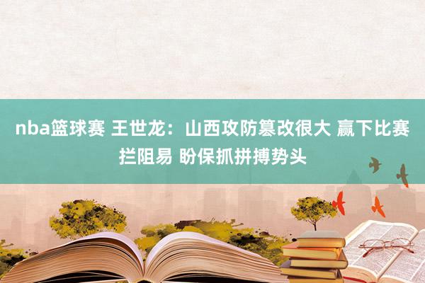 nba篮球赛 王世龙：山西攻防篡改很大 赢下比赛拦阻易 盼保抓拼搏势头