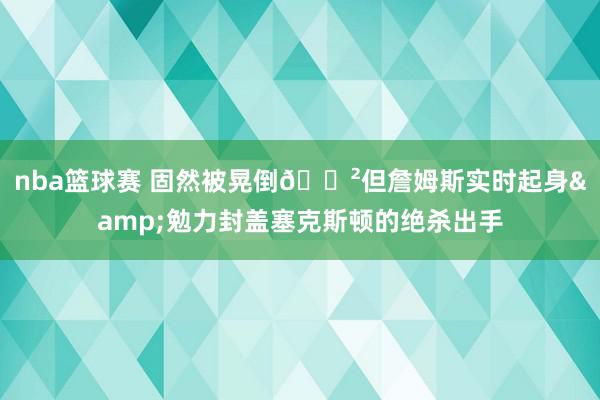 nba篮球赛 固然被晃倒😲但詹姆斯实时起身&勉力封盖塞克斯顿的绝杀出手