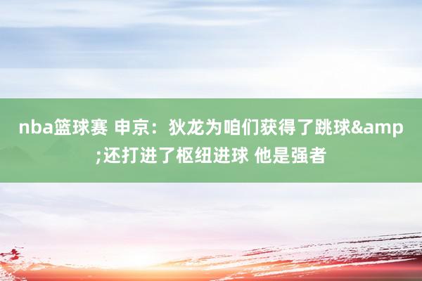 nba篮球赛 申京：狄龙为咱们获得了跳球&还打进了枢纽进球 他是强者