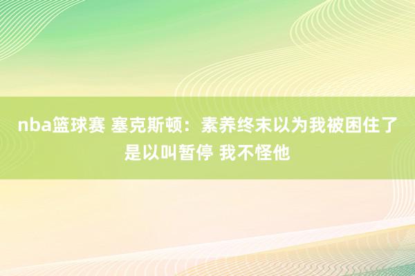 nba篮球赛 塞克斯顿：素养终末以为我被困住了是以叫暂停 我不怪他