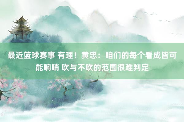 最近篮球赛事 有理！黄忠：咱们的每个看成皆可能响哨 吹与不吹的范围很难判定