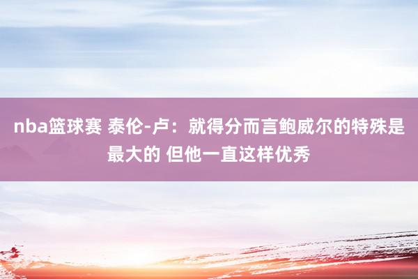 nba篮球赛 泰伦-卢：就得分而言鲍威尔的特殊是最大的 但他一直这样优秀