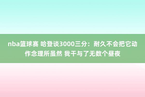 nba篮球赛 哈登谈3000三分：耐久不会把它动作念理所虽然 我干与了无数个昼夜