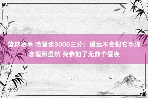 篮球赛事 哈登谈3000三分：遥远不会把它手脚念理所虽然 我参加了无数个昼夜