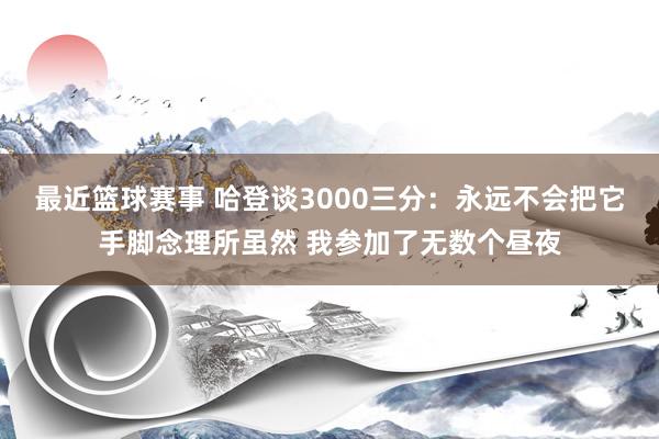 最近篮球赛事 哈登谈3000三分：永远不会把它手脚念理所虽然 我参加了无数个昼夜