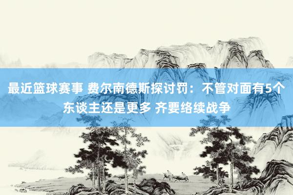 最近篮球赛事 费尔南德斯探讨罚：不管对面有5个东谈主还是更多 齐要络续战争