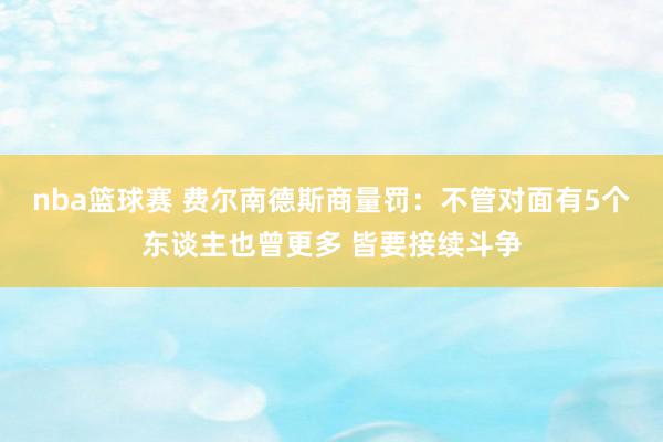 nba篮球赛 费尔南德斯商量罚：不管对面有5个东谈主也曾更多 皆要接续斗争