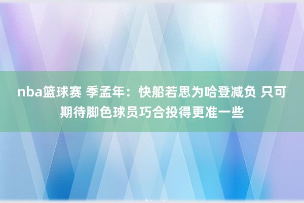 nba篮球赛 季孟年：快船若思为哈登减负 只可期待脚色球员巧合投得更准一些