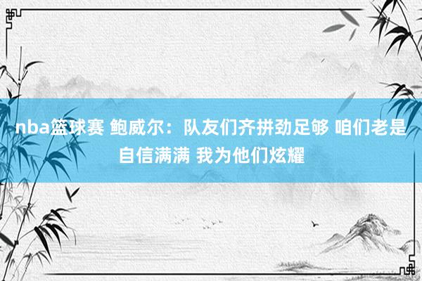 nba篮球赛 鲍威尔：队友们齐拼劲足够 咱们老是自信满满 我为他们炫耀