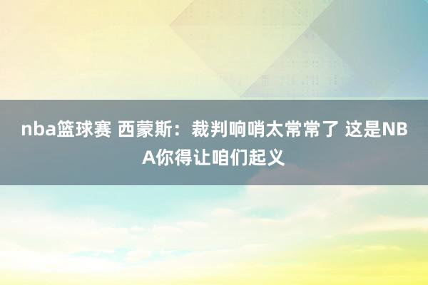 nba篮球赛 西蒙斯：裁判响哨太常常了 这是NBA你得让咱们起义