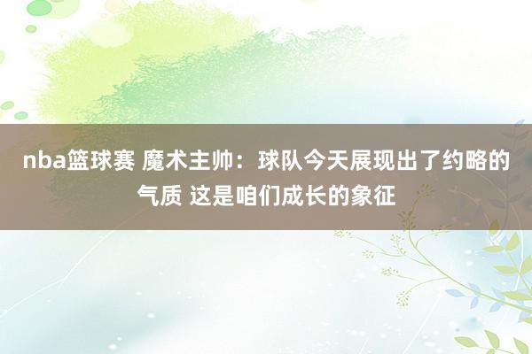 nba篮球赛 魔术主帅：球队今天展现出了约略的气质 这是咱们成长的象征