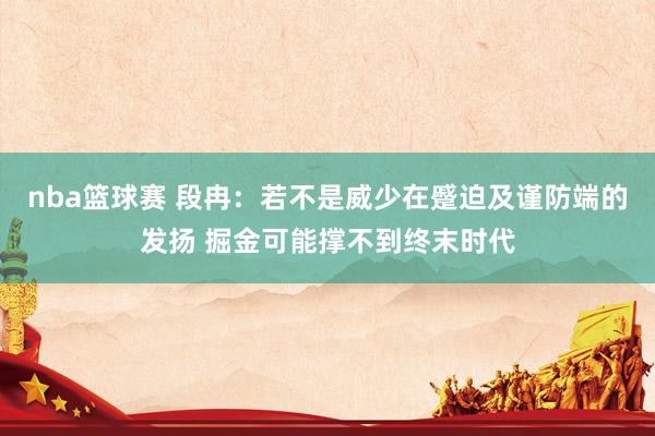 nba篮球赛 段冉：若不是威少在蹙迫及谨防端的发扬 掘金可能撑不到终末时代