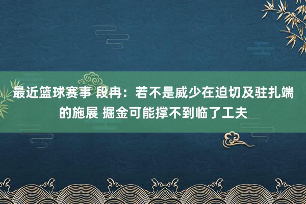 最近篮球赛事 段冉：若不是威少在迫切及驻扎端的施展 掘金可能撑不到临了工夫