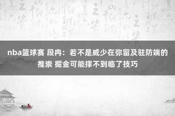 nba篮球赛 段冉：若不是威少在弥留及驻防端的推崇 掘金可能撑不到临了技巧