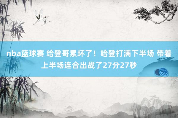 nba篮球赛 给登哥累坏了！哈登打满下半场 带着上半场连合出战了27分27秒