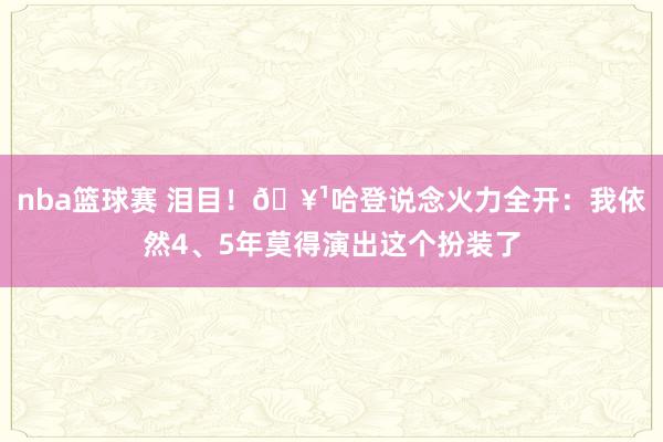 nba篮球赛 泪目！🥹哈登说念火力全开：我依然4、5年莫得演出这个扮装了