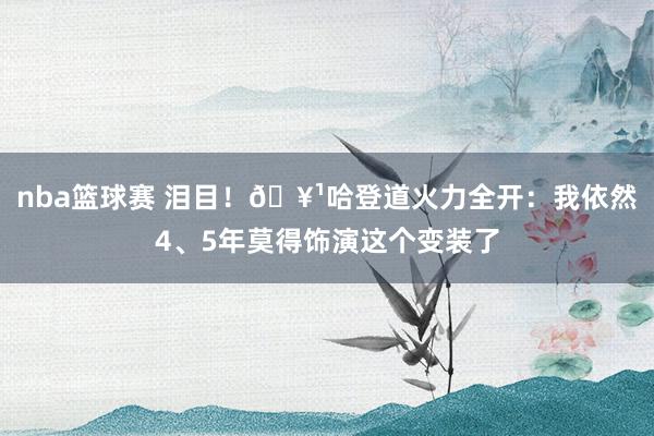 nba篮球赛 泪目！🥹哈登道火力全开：我依然4、5年莫得饰演这个变装了