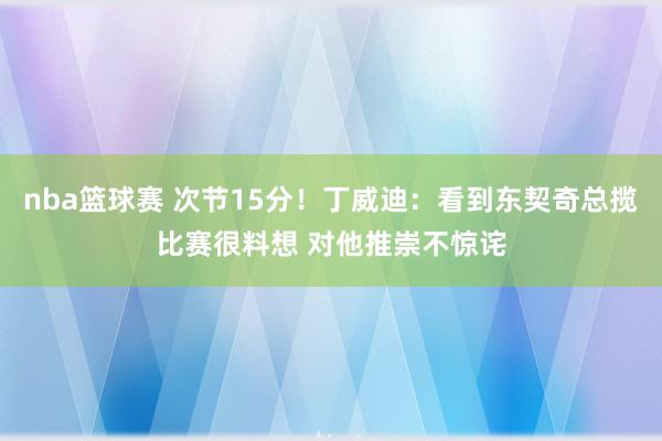 nba篮球赛 次节15分！丁威迪：看到东契奇总揽比赛很料想 对他推崇不惊诧